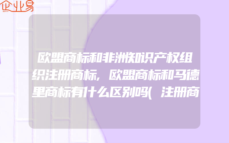 欧盟商标和非洲知识产权组织注册商标,欧盟商标和马德里商标有什么区别吗(注册商标要注意什么)