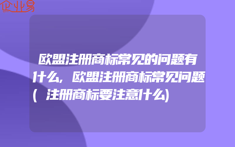 欧盟注册商标常见的问题有什么,欧盟注册商标常见问题(注册商标要注意什么)