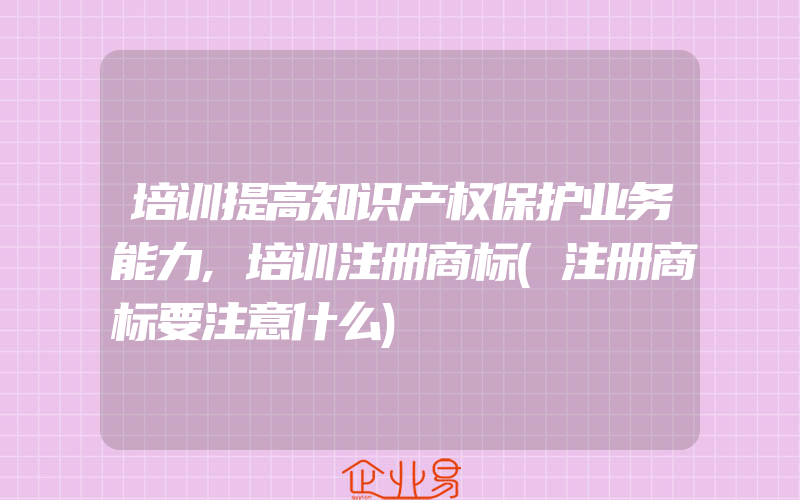 培训提高知识产权保护业务能力,培训注册商标(注册商标要注意什么)