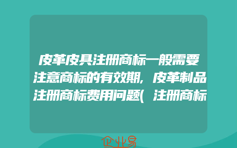 皮革皮具注册商标一般需要注意商标的有效期,皮革制品注册商标费用问题(注册商标要注意什么)