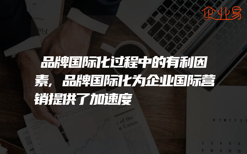 品牌国际化过程中的有利因素,品牌国际化为企业国际营销提供了加速度