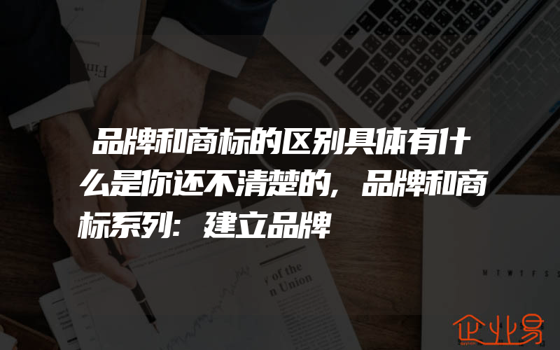 品牌和商标的区别具体有什么是你还不清楚的,品牌和商标系列:建立品牌