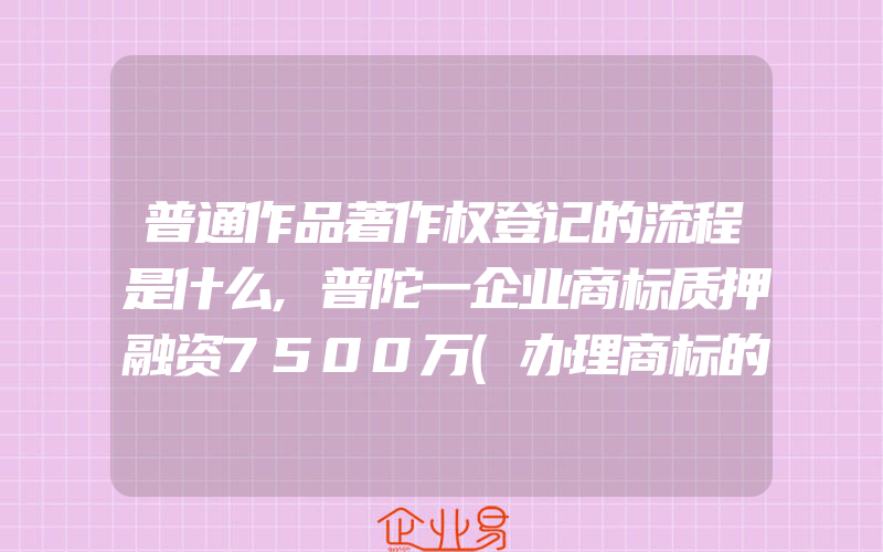 普通作品著作权登记的流程是什么,普陀一企业商标质押融资7500万(办理商标的流程)