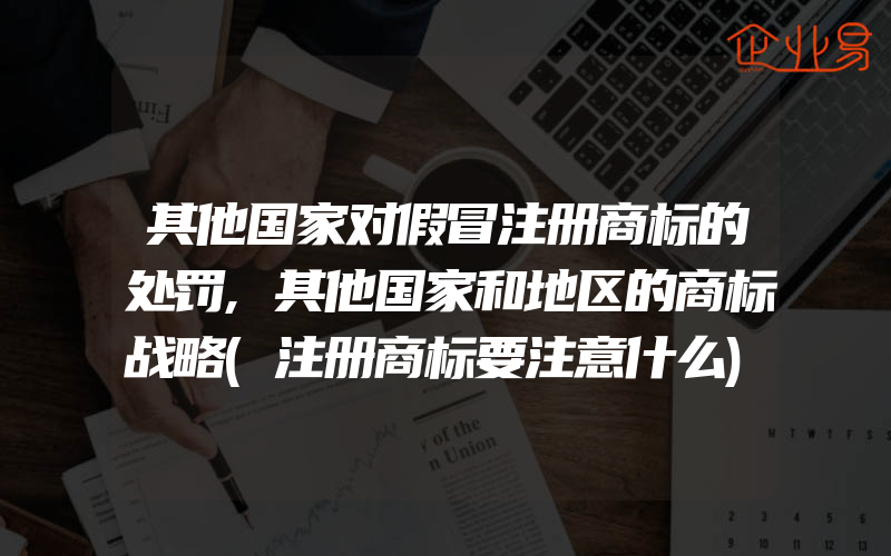 其他国家对假冒注册商标的处罚,其他国家和地区的商标战略(注册商标要注意什么)