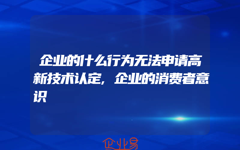 企业的什么行为无法申请高新技术认定,企业的消费者意识