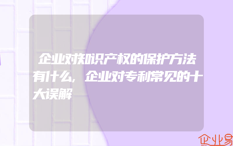 企业对知识产权的保护方法有什么,企业对专利常见的十大误解