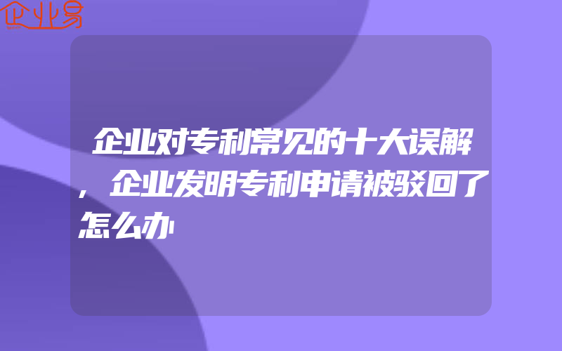 企业对专利常见的十大误解,企业发明专利申请被驳回了怎么办