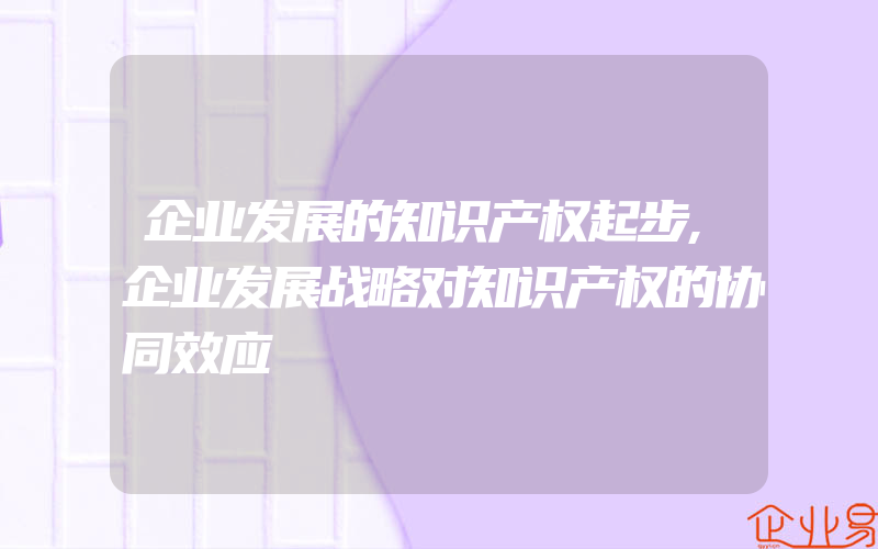 企业发展的知识产权起步,企业发展战略对知识产权的协同效应