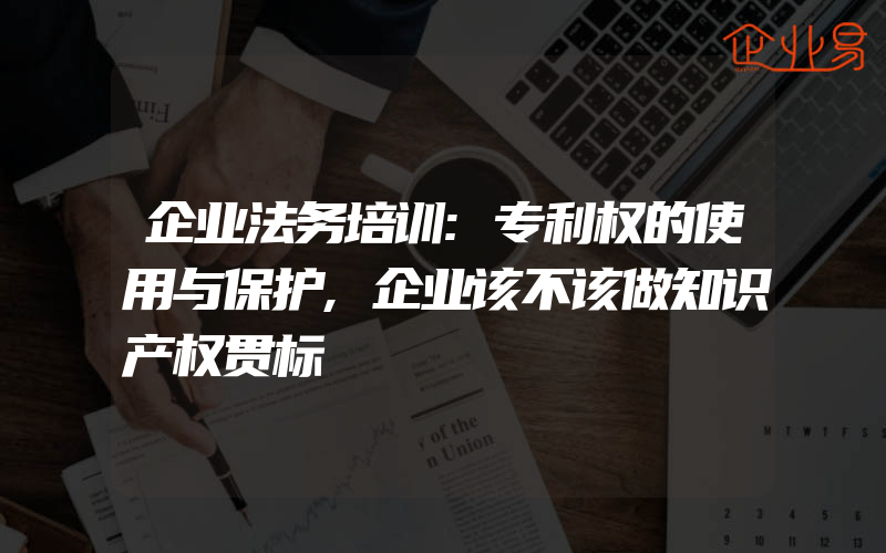 企业法务培训:专利权的使用与保护,企业该不该做知识产权贯标