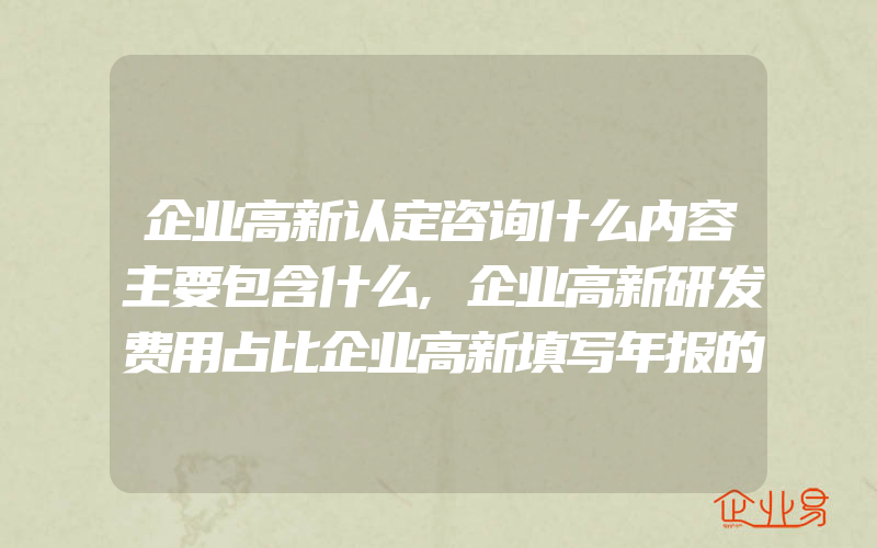 企业高新认定咨询什么内容主要包含什么,企业高新研发费用占比企业高新填写年报的常见问题是什么