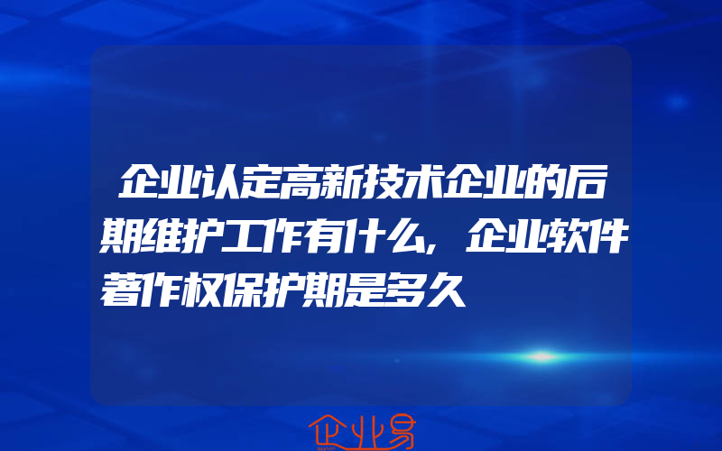 企业认定高新技术企业的后期维护工作有什么,企业软件著作权保护期是多久