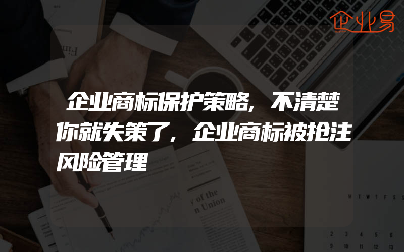 企业商标保护策略,不清楚你就失策了,企业商标被抢注风险管理