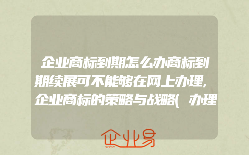 企业商标到期怎么办商标到期续展可不能够在网上办理,企业商标的策略与战略(办理商标续展)