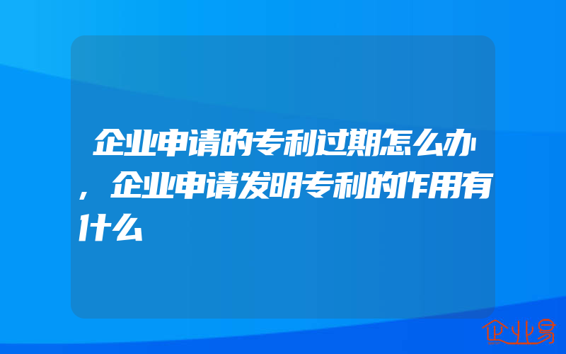 企业申请的专利过期怎么办,企业申请发明专利的作用有什么