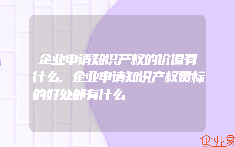 企业申请知识产权的价值有什么,企业申请知识产权贯标的好处都有什么