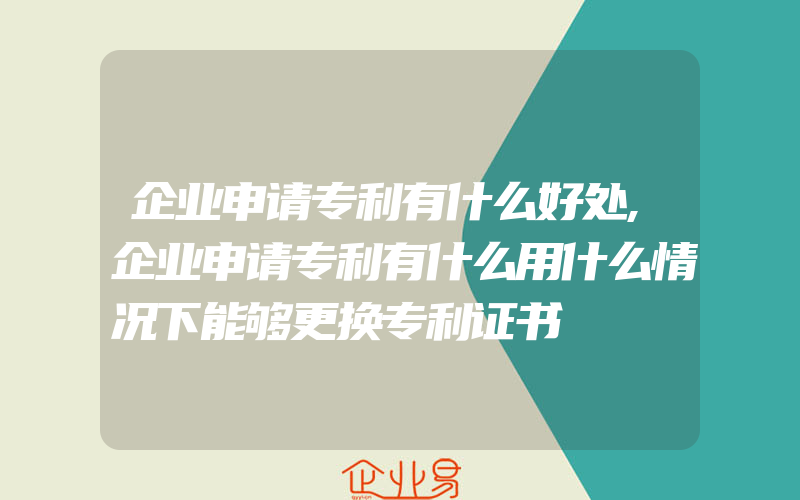 企业申请专利有什么好处,企业申请专利有什么用什么情况下能够更换专利证书