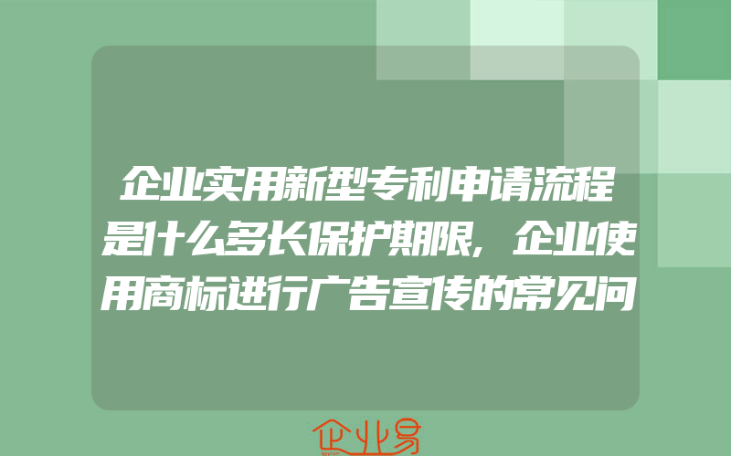 企业实用新型专利申请流程是什么多长保护期限,企业使用商标进行广告宣传的常见问题(办理商标的流程)