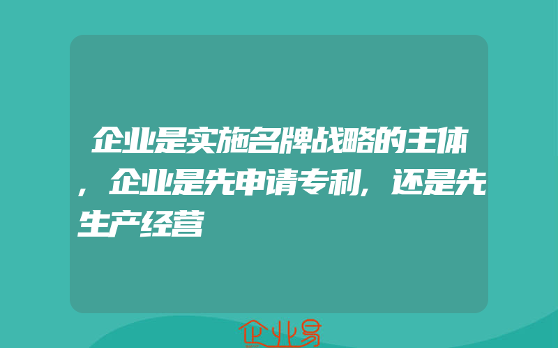 企业是实施名牌战略的主体,企业是先申请专利,还是先生产经营