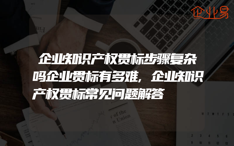 企业知识产权贯标步骤复杂吗企业贯标有多难,企业知识产权贯标常见问题解答