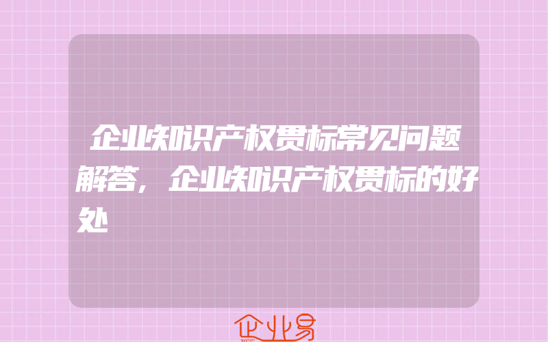 企业知识产权贯标常见问题解答,企业知识产权贯标的好处