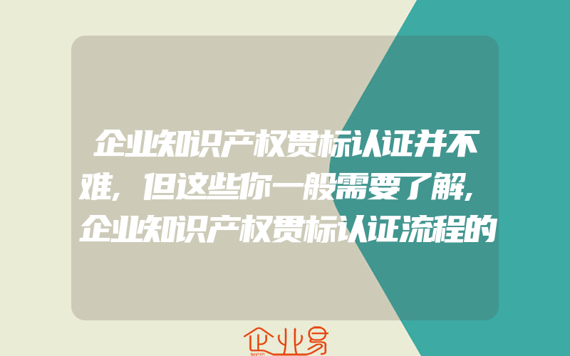 企业知识产权贯标认证并不难,但这些你一般需要了解,企业知识产权贯标认证流程的步骤怎么样