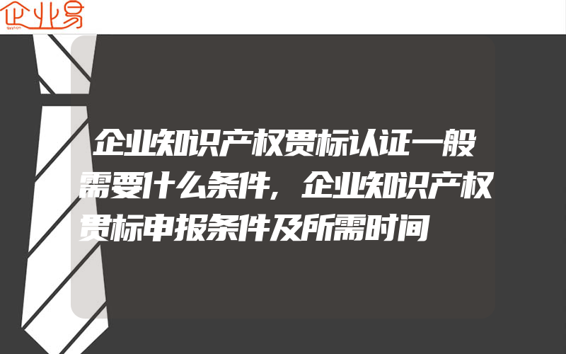 企业知识产权贯标认证一般需要什么条件,企业知识产权贯标申报条件及所需时间