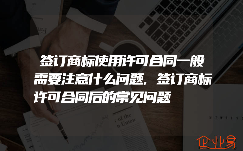 签订商标使用许可合同一般需要注意什么问题,签订商标许可合同后的常见问题