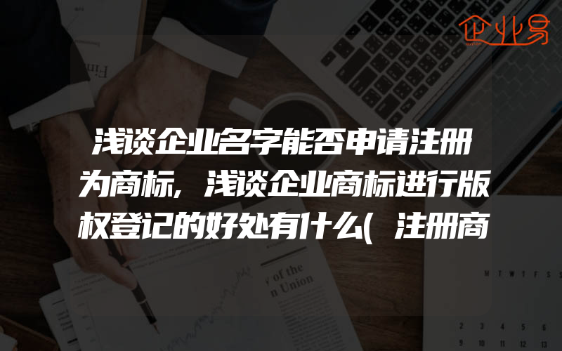 浅谈企业名字能否申请注册为商标,浅谈企业商标进行版权登记的好处有什么(注册商标要注意什么)