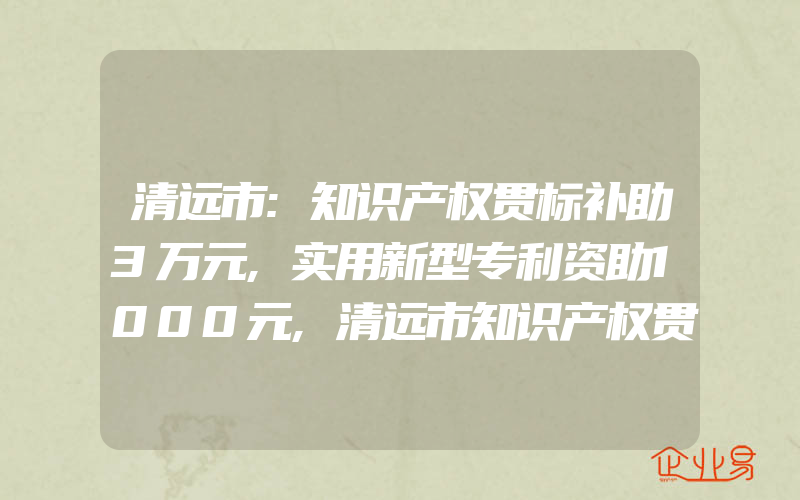 清远市:知识产权贯标补助3万元,实用新型专利资助1000元,清远市知识产权贯标奖励2万元清远市对专利有什么扶持政策