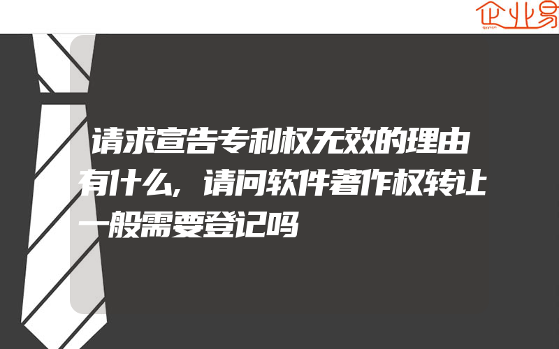 请求宣告专利权无效的理由有什么,请问软件著作权转让一般需要登记吗