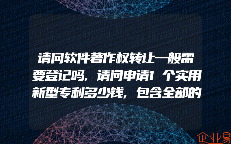 请问软件著作权转让一般需要登记吗,请问申请1个实用新型专利多少钱,包含全部的费用