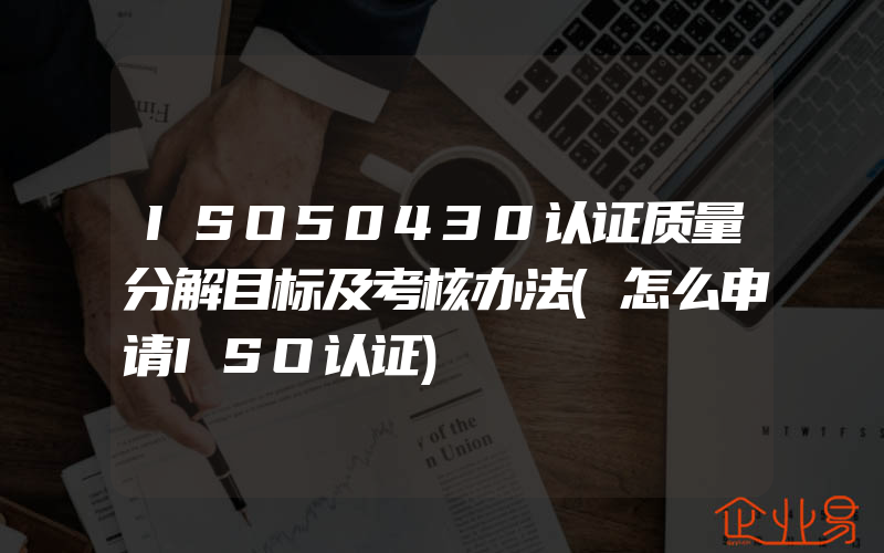 ISO50430认证质量分解目标及考核办法(怎么申请ISO认证)