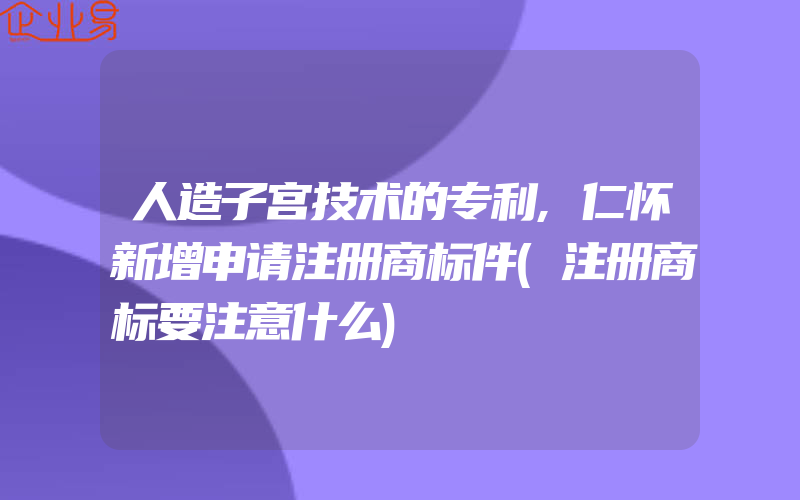 人造子宫技术的专利,仁怀新增申请注册商标件(注册商标要注意什么)