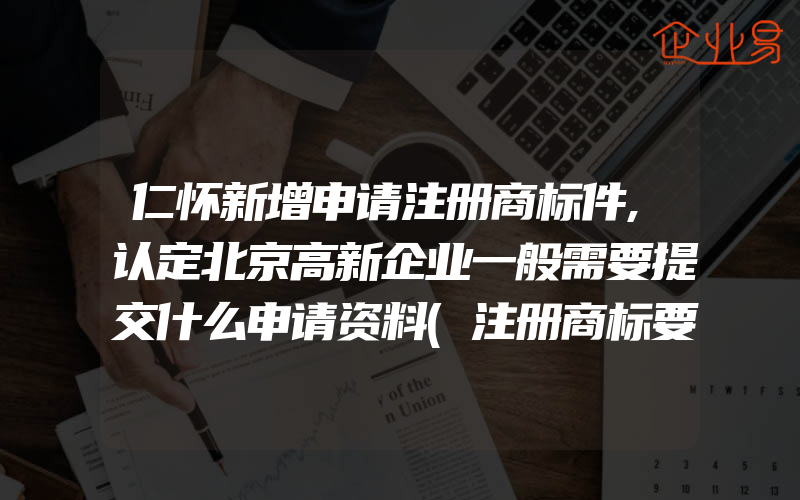 仁怀新增申请注册商标件,认定北京高新企业一般需要提交什么申请资料(注册商标要注意什么)