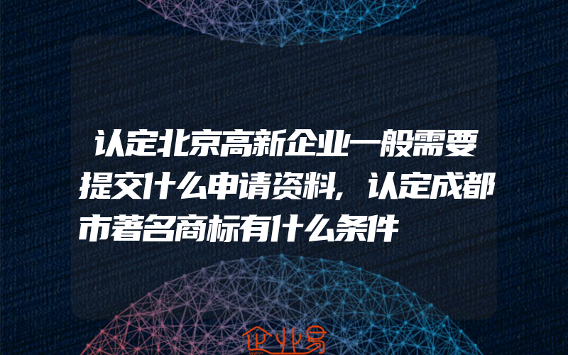 认定北京高新企业一般需要提交什么申请资料,认定成都市著名商标有什么条件