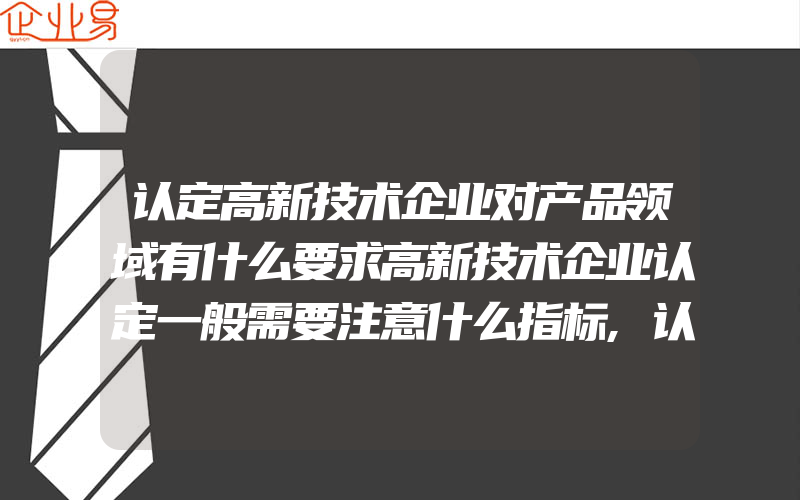 认定高新技术企业对产品领域有什么要求高新技术企业认定一般需要注意什么指标,认定高新技术企业流程:怎样认定高新技术企业