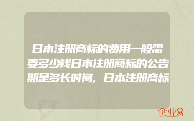 日本注册商标的费用一般需要多少钱日本注册商标的公告期是多长时间,日本注册商标的官方费用(注册商标要注意什么)