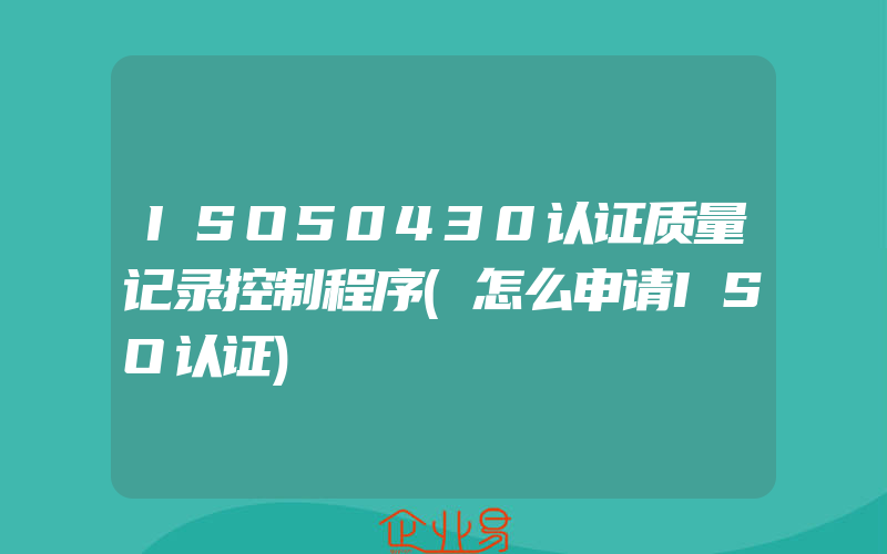 ISO50430认证质量记录控制程序(怎么申请ISO认证)