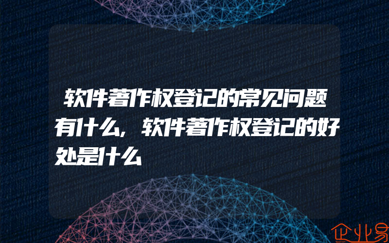 软件著作权登记的常见问题有什么,软件著作权登记的好处是什么