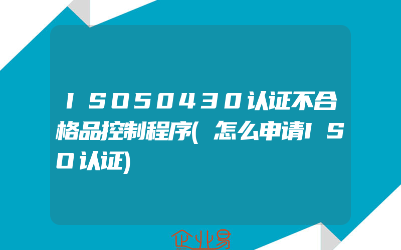 ISO50430认证不合格品控制程序(怎么申请ISO认证)