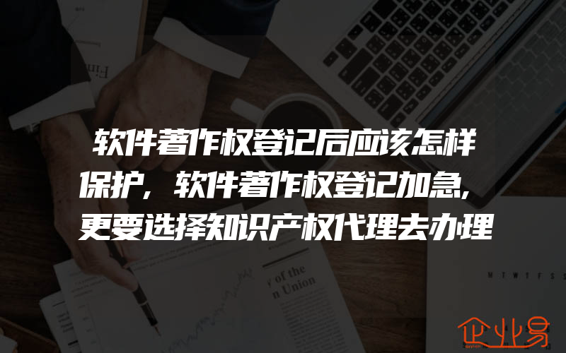 软件著作权登记后应该怎样保护,软件著作权登记加急,更要选择知识产权代理去办理