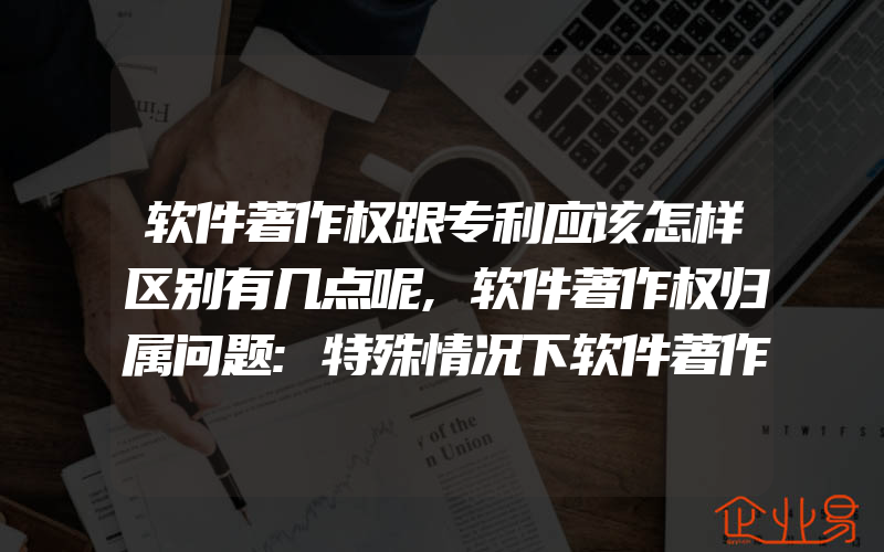 软件著作权跟专利应该怎样区别有几点呢,软件著作权归属问题:特殊情况下软件著作权的归属