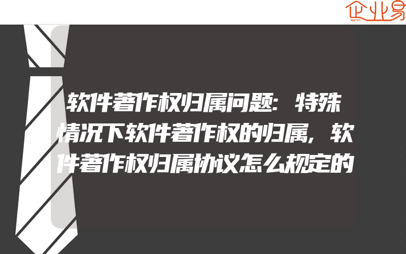 软件著作权归属问题:特殊情况下软件著作权的归属,软件著作权归属协议怎么规定的