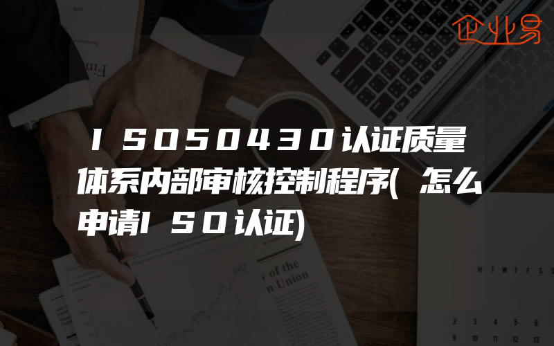 ISO50430认证质量体系内部审核控制程序(怎么申请ISO认证)