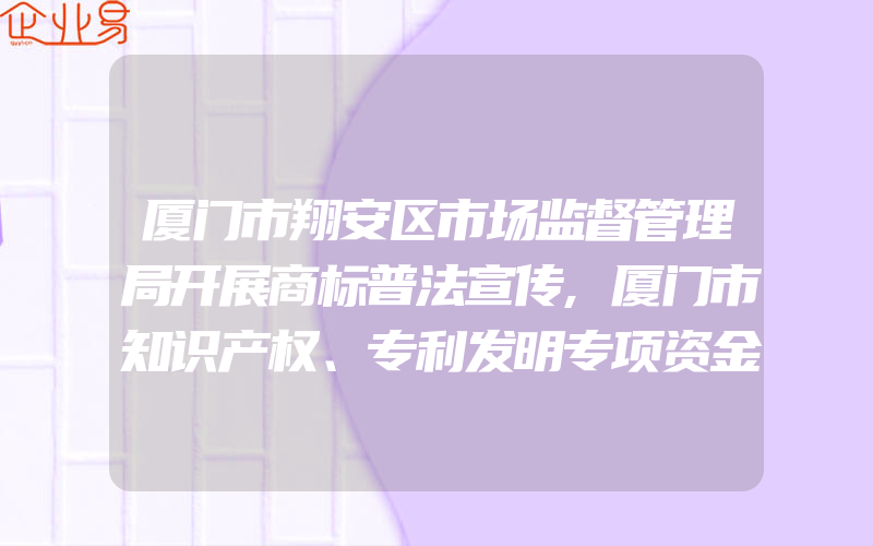 厦门市翔安区市场监督管理局开展商标普法宣传,厦门市知识产权、专利发明专项资金扶持措施