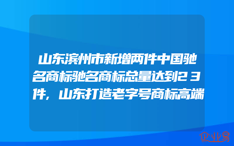 山东滨州市新增两件中国驰名商标驰名商标总量达到23件,山东打造老字号商标高端盛宴