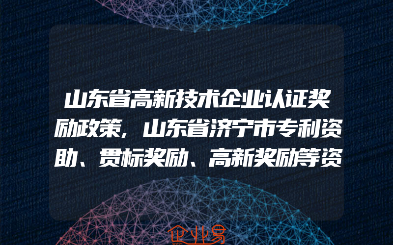 山东省高新技术企业认证奖励政策,山东省济宁市专利资助、贯标奖励、高新奖励等资助政策汇总