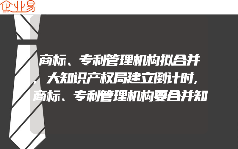 商标、专利管理机构拟合并,大知识产权局建立倒计时,商标、专利管理机构要合并知识产权终归是一家人