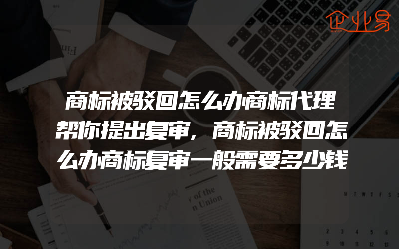 商标被驳回怎么办商标代理帮你提出复审,商标被驳回怎么办商标复审一般需要多少钱商标复审