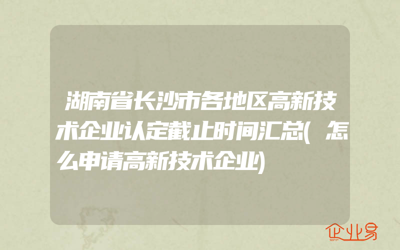 湖南省长沙市各地区高新技术企业认定截止时间汇总(怎么申请高新技术企业)